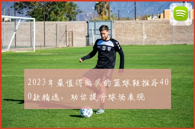 2023年最值得购买的篮球鞋推荐400款精选，助你提升球场表现