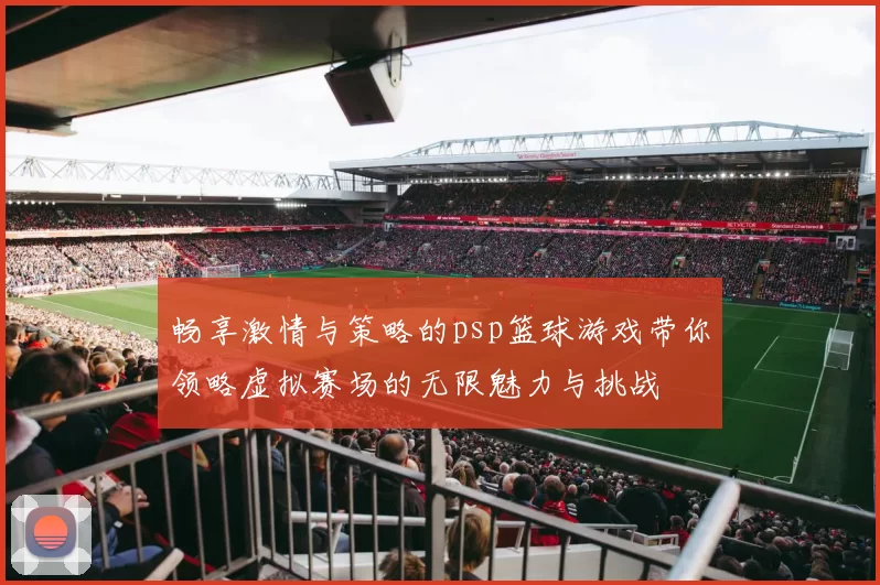 畅享激情与策略的psp篮球游戏带你领略虚拟赛场的无限魅力与挑战