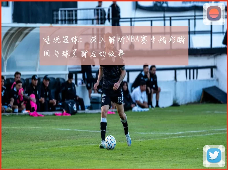 嘻说篮球：深入解析NBA赛季精彩瞬间与球员背后的故事