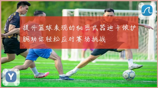 提升篮球表现的秘密武器迪卡侬护腕助你轻松应对赛场挑战