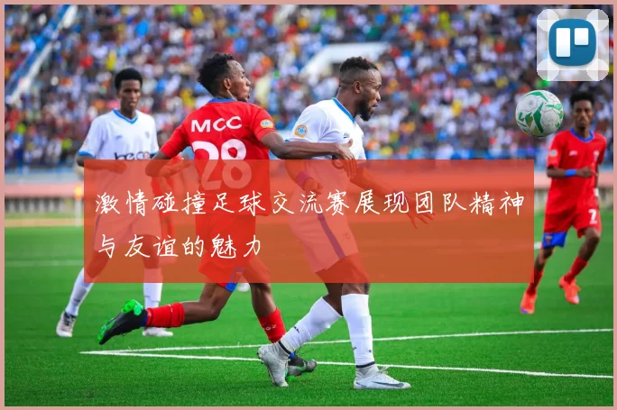 激情碰撞足球交流赛展现团队精神与友谊的魅力