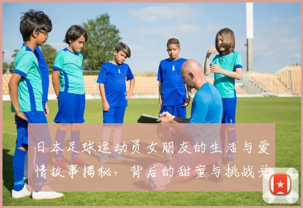日本足球运动员女朋友的生活与爱情故事揭秘，背后的甜蜜与挑战并存